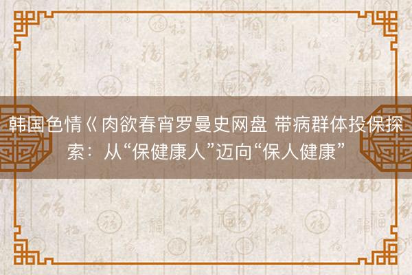 韩国色情巜肉欲春宵罗曼史网盘 带病群体投保探索：从“保健康人”迈向“保人健康”