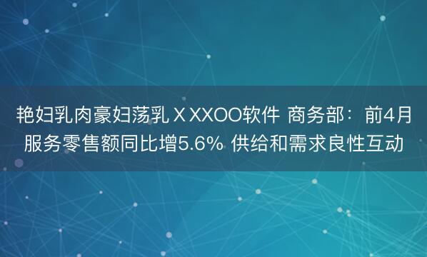 艳妇乳肉豪妇荡乳ⅩXXOO软件 商务部：前4月服务零售额同比增5.6% 供给和需求良性互动