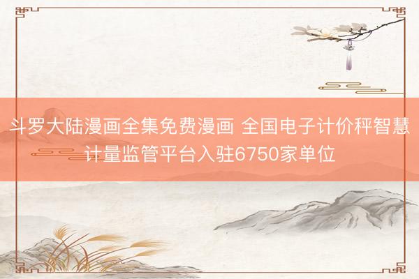 斗罗大陆漫画全集免费漫画 全国电子计价秤智慧计量监管平台入驻6750家单位