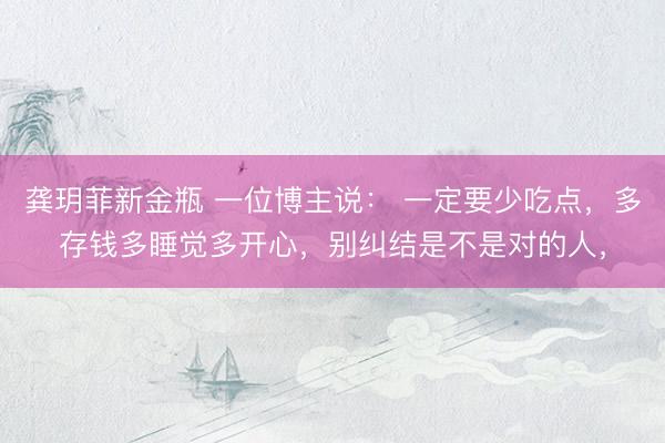 龚玥菲新金瓶 一位博主说： 一定要少吃点，多存钱多睡觉多开心，别纠结是不是对的人，