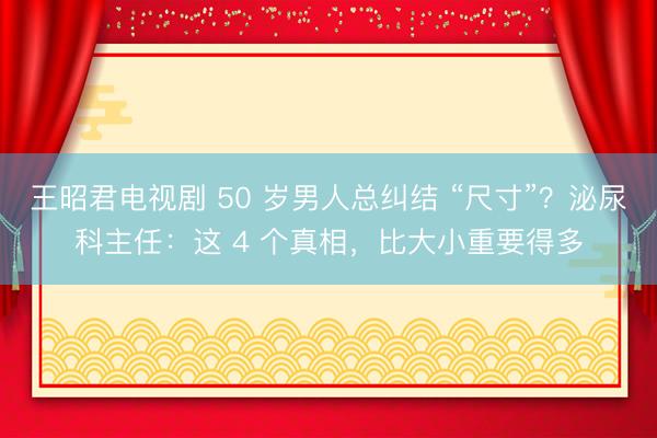 王昭君电视剧 50 岁男人总纠结 “尺寸”？泌尿科主任：这 4 个真相，比大小重要得多