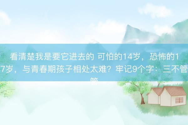 看清楚我是要它进去的 可怕的14岁，恐怖的17岁，与青春期孩子相处太难？牢记9个字：三不管