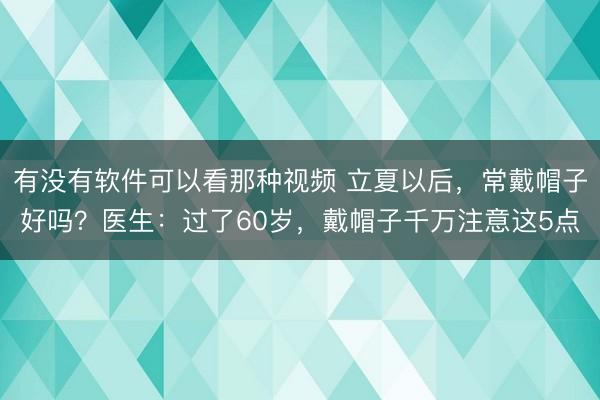 有没有软件可以看那种视频 立夏以后，常戴帽子好吗？医生：过了60岁，戴帽子千万注意这5点