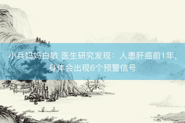 小兵妈妈白敏 医生研究发现：人患肝癌前1年，身体会出现6个预警信号