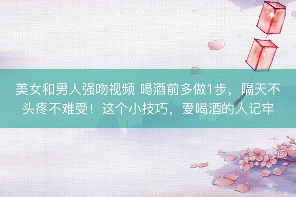 美女和男人强吻视频 喝酒前多做1步，隔天不头疼不难受！这个小技巧，爱喝酒的人记牢