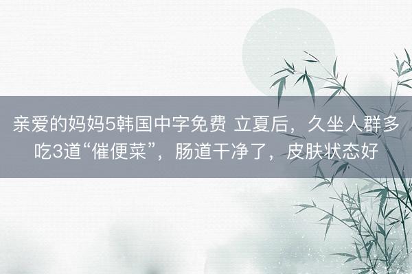 亲爱的妈妈5韩国中字免费 立夏后，久坐人群多吃3道“催便菜”，肠道干净了，皮肤状态好