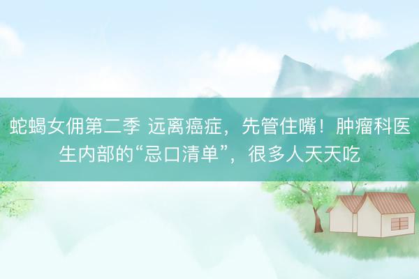 蛇蝎女佣第二季 远离癌症,先管住嘴!肿瘤科医生内部的“忌口清单”,很多人天天吃