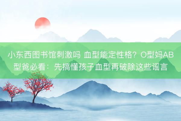 小东西图书馆刺激吗 血型能定性格？O型妈AB型爸必看：先搞懂孩子血型再破除这些谣言