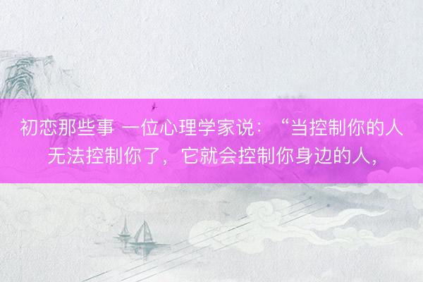 初恋那些事 一位心理学家说： “当控制你的人无法控制你了，它就会控制你身边的人，
