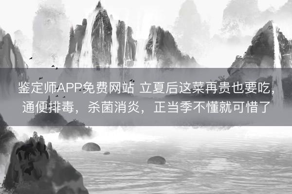 鉴定师APP免费网站 立夏后这菜再贵也要吃，通便排毒，杀菌消炎，正当季不懂就可惜了