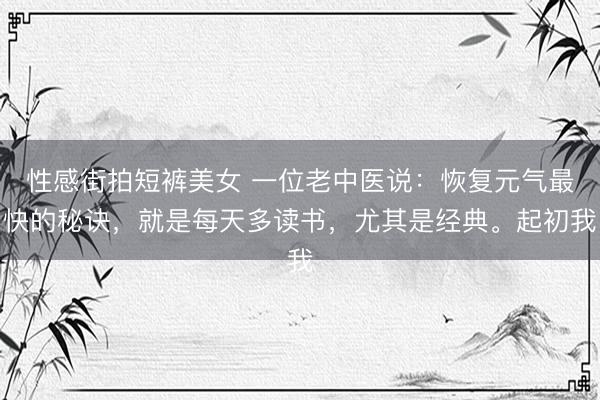 性感街拍短裤美女 一位老中医说:恢复元气最快的秘诀,就是每天多读书,尤其是经典。起初我