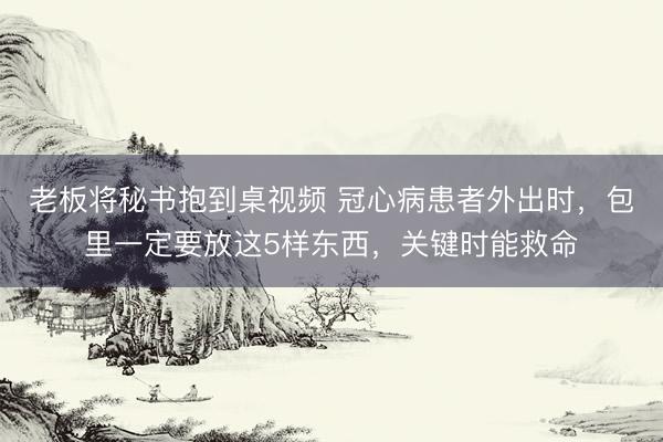 老板将秘书抱到桌视频 冠心病患者外出时，包里一定要放这5样东西，关键时能救命