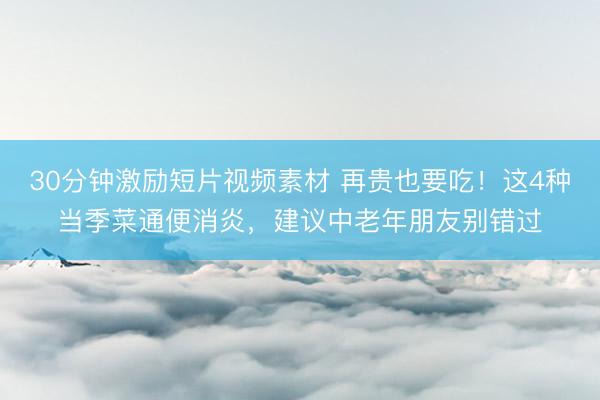 30分钟激励短片视频素材 再贵也要吃！这4种当季菜通便消炎，建议中老年朋友别错过