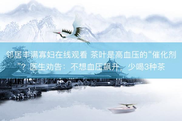 邻居丰满寡妇在线观看 茶叶是高血压的“催化剂”？医生劝告：不想血压飙升，少喝3种茶