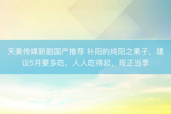 天美传媒新剧国产推荐 补阳的纯阳之果子，建议5月要多吃，人人吃得起，现正当季