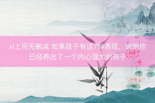 xl上司无删减 如果孩子有这7种表现，说明你已经养出了一个内心强大的孩子