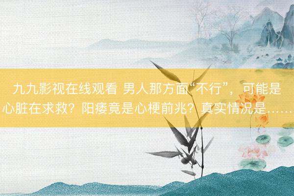 九九影视在线观看 男人那方面“不行”，可能是心脏在求救？阳痿竟是心梗前兆？真实情况是……