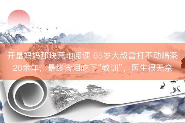 开垦妈妈那块荒地阅读 65岁大叔雷打不动喝茶20余年，最终含泪吃下“教训”，医生很无奈