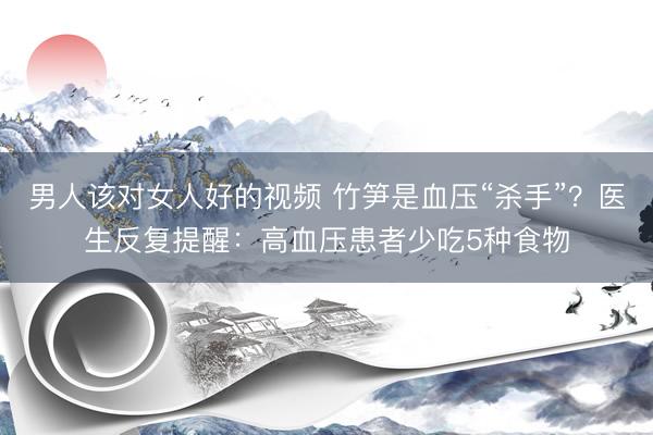 男人该对女人好的视频 竹笋是血压“杀手”？医生反复提醒：高血压患者少吃5种食物