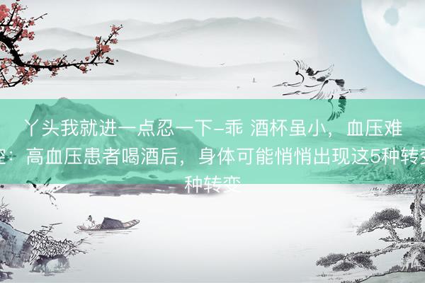 丫头我就进一点忍一下-乖 酒杯虽小,血压难控:高血压患者喝酒后,身体可能悄悄出现这5种转变