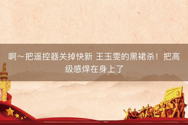 啊～把遥控器关掉快新 王玉雯的黑裙杀！把高级感焊在身上了