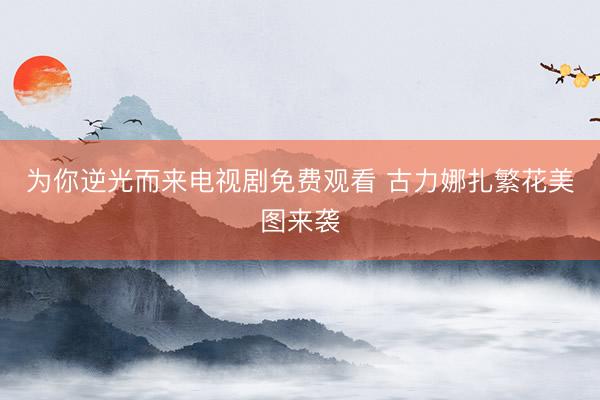 为你逆光而来电视剧免费观看 古力娜扎繁花美图来袭