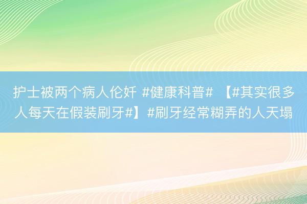 护士被两个病人伦奷 #健康科普# 【#其实很多人每天在假装刷牙#】#刷牙经常糊弄的人天塌