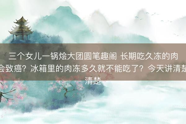 三个女儿一锅烩大团圆笔趣阁 长期吃久冻的肉会致癌？冰箱里的肉冻多久就不能吃了？今天讲清楚