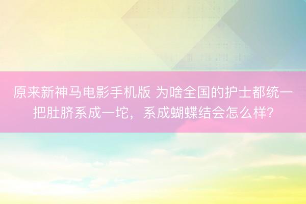 原来新神马电影手机版 为啥全国的护士都统一把肚脐系成一坨,系成蝴蝶结会怎么样?