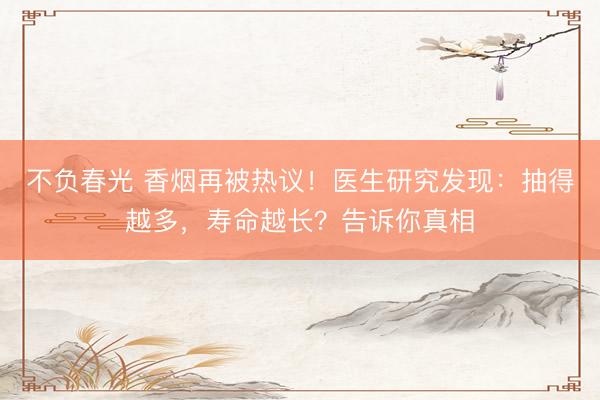 不负春光 香烟再被热议！医生研究发现：抽得越多，寿命越长？告诉你真相