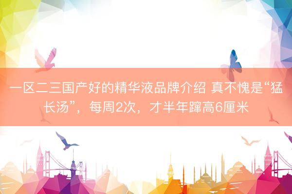 一区二三国产好的精华液品牌介绍 真不愧是“猛长汤”，每周2次，才半年蹿高6厘米
