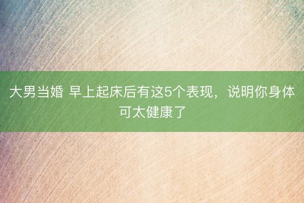 大男当婚 早上起床后有这5个表现，说明你身体可太健康了