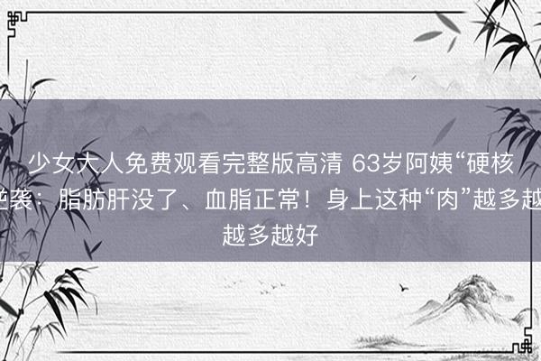 少女大人免费观看完整版高清 63岁阿姨“硬核”逆袭：脂肪肝没了、血脂正常！身上这种“肉”越多越好