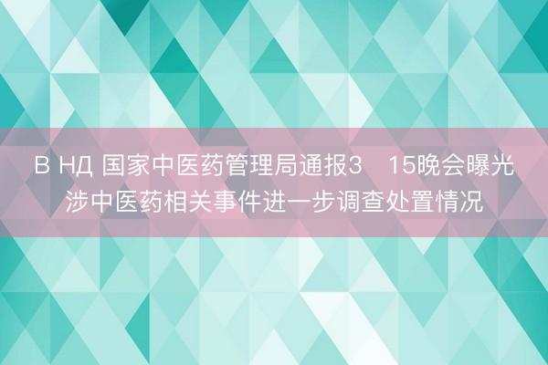 В НД 国家中医药管理局通报3・15晚会曝光涉中医药相关事件进一步调查处置情况