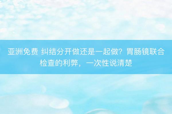 亚洲免费 纠结分开做还是一起做?胃肠镜联合检查的利弊,一次性说清楚