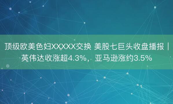 顶级欧美色妇XXXXX交换 美股七巨头收盘播报｜英伟达收涨超4.3%，亚马逊涨约3.5%