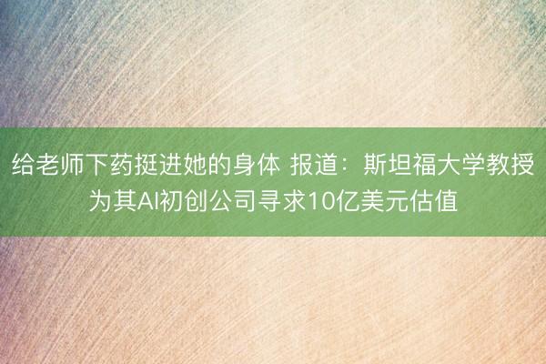 给老师下药挺进她的身体 报道：斯坦福大学教授为其AI初创公司寻求10亿美元估值