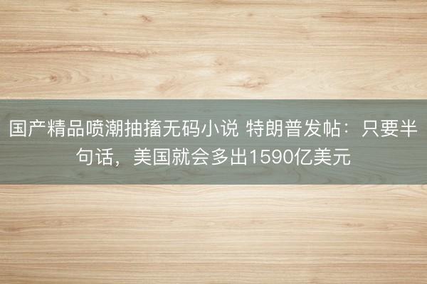 国产精品喷潮抽搐无码小说 特朗普发帖：只要半句话，美国就会多出1590亿美元