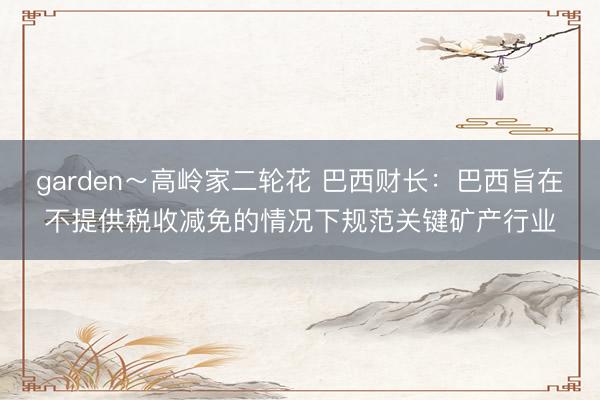garden～高岭家二轮花 巴西财长：巴西旨在不提供税收减免的情况下规范关键矿产行业