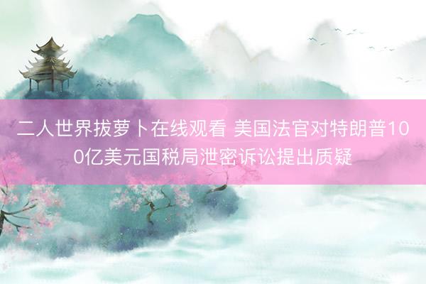 二人世界拔萝卜在线观看 美国法官对特朗普100亿美元国税局泄密诉讼提出质疑