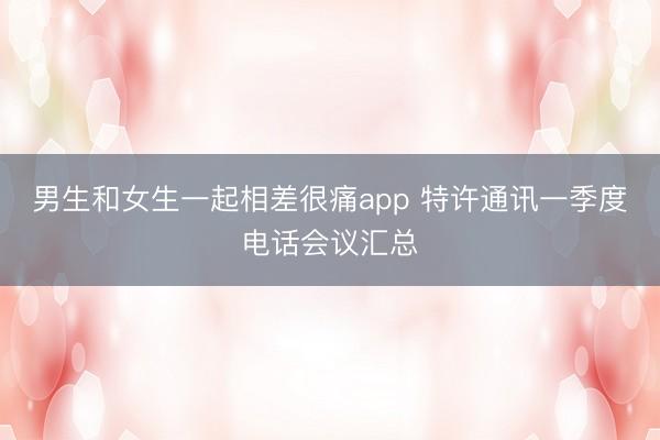 男生和女生一起相差很痛app 特许通讯一季度电话会议汇总
