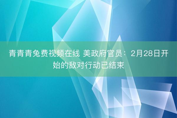 青青青兔费视频在线 美政府官员：2月28日开始的敌对行动已结束