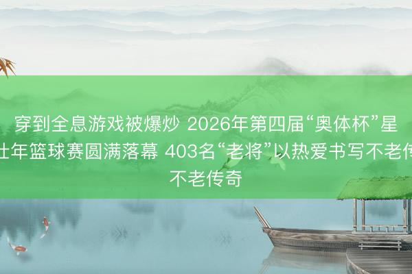 穿到全息游戏被爆炒 2026年第四届“奥体杯”星耀壮年篮球赛圆满落幕 403名“老将”以热爱书写不老传奇