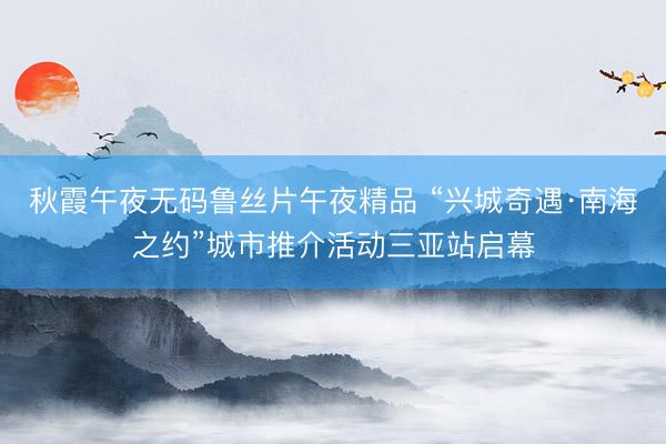 秋霞午夜无码鲁丝片午夜精品 “兴城奇遇·南海之约”城市推介活动三亚站启幕