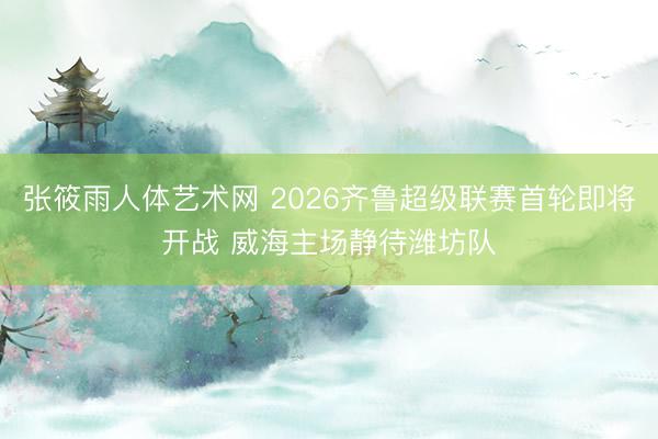 张筱雨人体艺术网 2026齐鲁超级联赛首轮即将开战 威海主场静待潍坊队