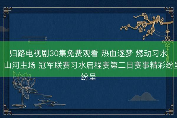 归路电视剧30集免费观看 热血逐梦 燃动习水！山河主场 冠军联赛习水启程赛第二日赛事精彩纷呈