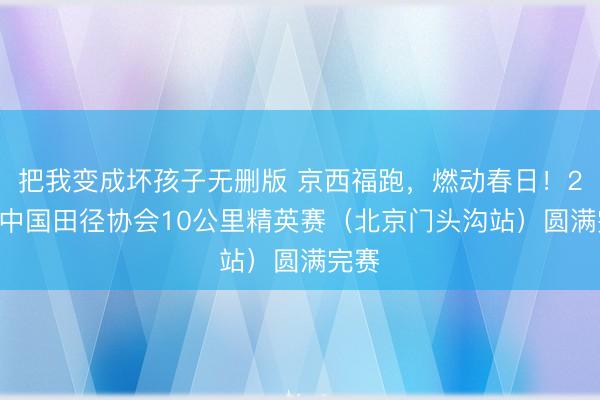 把我变成坏孩子无删版 京西福跑，燃动春日！2026中国田径协会10公里精英赛（北京门头沟站）圆满完赛