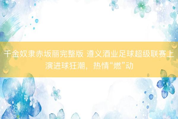 千金奴隶赤坂丽完整版 遵义酒业足球超级联赛上演进球狂潮，热情“燃”动