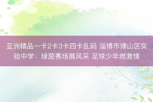 亚洲精品一卡2卡3卡四卡乱码 淄博市博山区实验中学：绿茵赛场展风采 足球少年燃激情