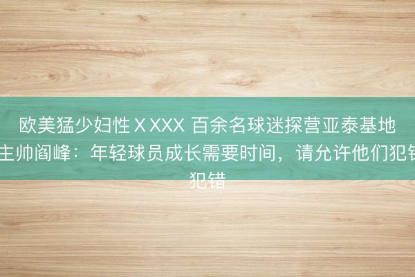 欧美猛少妇性ⅩXXX 百余名球迷探营亚泰基地 主帅阎峰：年轻球员成长需要时间，请允许他们犯错